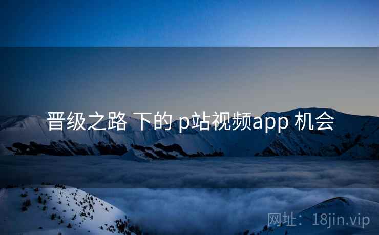 晋级之路 下的 p站视频app 机会 第1张 晋级之路 下的 p站视频app 机会 第1张