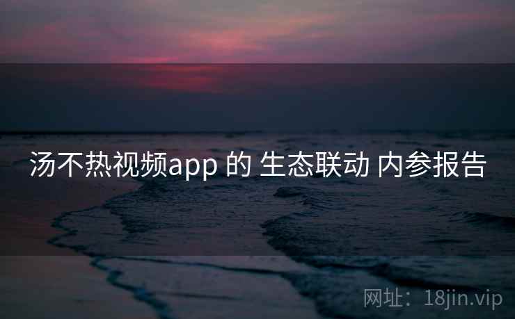 汤不热视频app 的 生态联动 内参报告 第1张 汤不热视频app 的 生态联动 内参报告 第1张