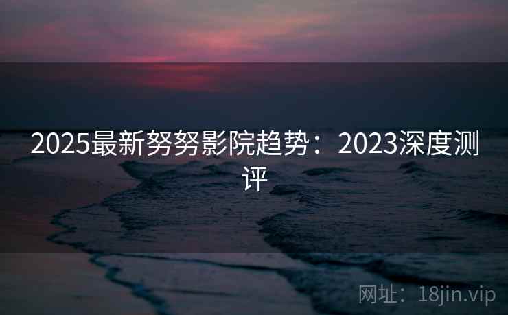 2025最新努努影院趋势:2023深度测评 第2张 2025最新努努影院趋势:2023深度测评 第2张