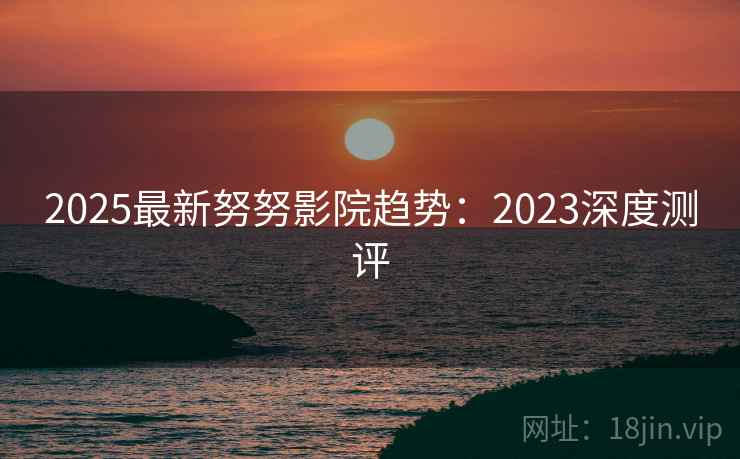 2025最新努努影院趋势:2023深度测评 第1张 2025最新努努影院趋势:2023深度测评 第1张