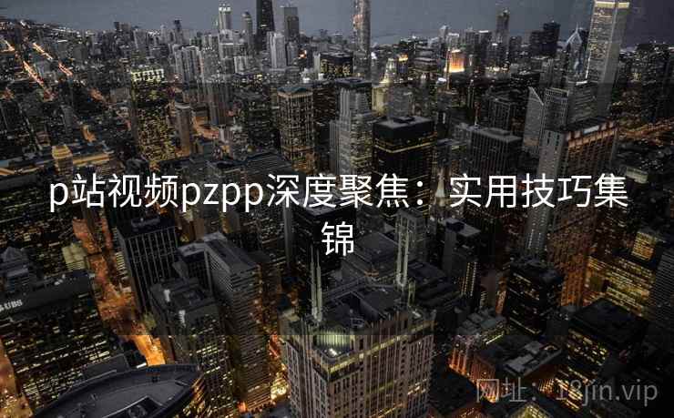 p站视频pzpp深度聚焦：实用技巧集锦  第1张