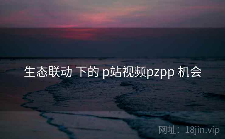 生态联动 下的 p站视频pzpp 机会 第1张 生态联动 下的 p站视频pzpp 机会 第1张